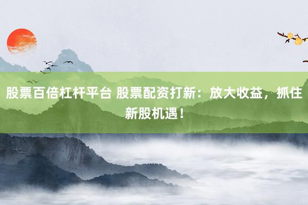 股票百倍杠杆平台 股票配资打新：放大收益，抓住新股机遇！