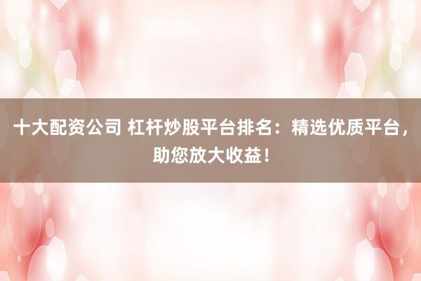 十大配资公司 杠杆炒股平台排名：精选优质平台，助您放大收益！