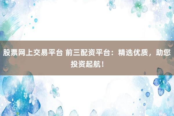 股票网上交易平台 前三配资平台：精选优质，助您投资起航！