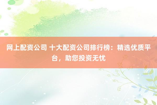 网上配资公司 十大配资公司排行榜：精选优质平台，助您投资无忧