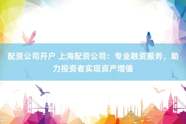 配资公司开户 上海配资公司：专业融资服务，助力投资者实现资产增值