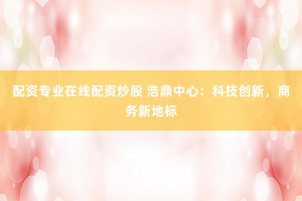 配资专业在线配资炒股 浩鼎中心：科技创新，商务新地标