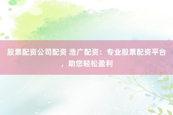 股票配资公司配资 浩广配资：专业股票配资平台，助您轻松盈利
