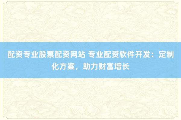 配资专业股票配资网站 专业配资软件开发：定制化方案，助力财富增长