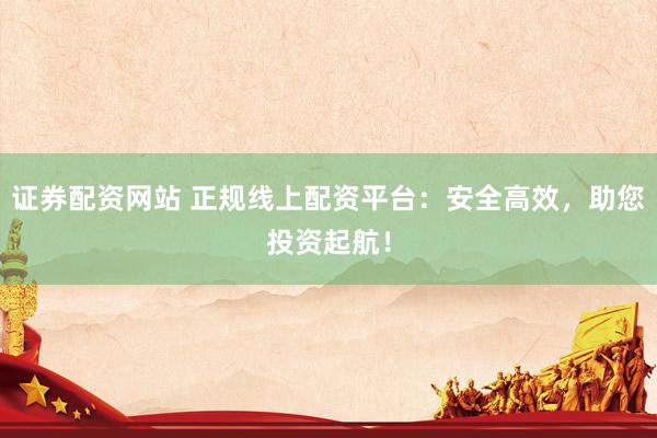 证券配资网站 正规线上配资平台：安全高效，助您投资起航！