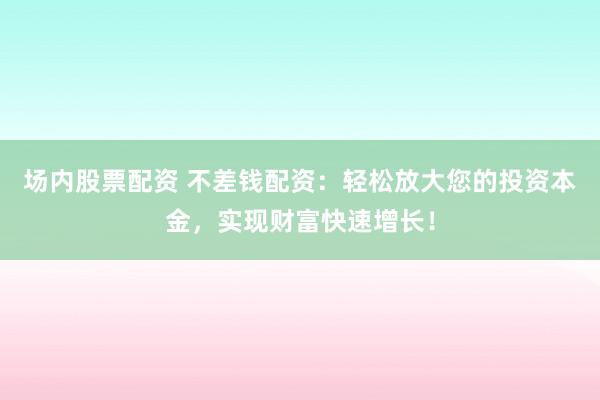 场内股票配资 不差钱配资：轻松放大您的投资本金，实现财富快速增长！