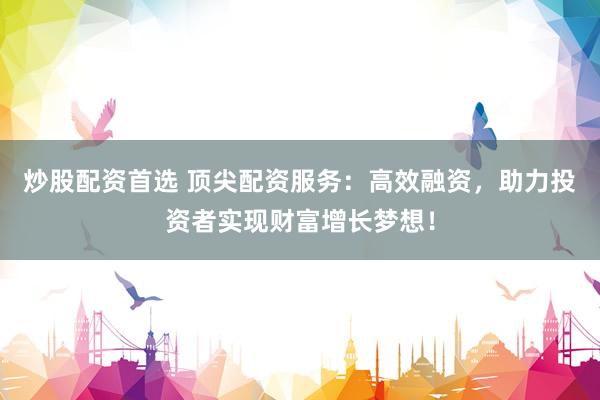 炒股配资首选 顶尖配资服务：高效融资，助力投资者实现财富增长梦想！