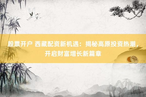 股票开户 西藏配资新机遇：揭秘高原投资热潮，开启财富增长新篇章