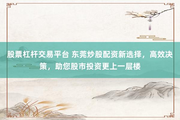 股票杠杆交易平台 东莞炒股配资新选择，高效决策，助您股市投资更上一层楼