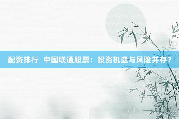 配资排行  中国联通股票：投资机遇与风险并存？