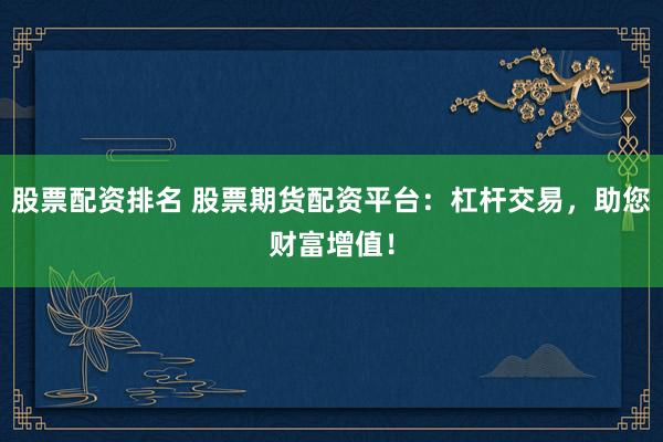 股票配资排名 股票期货配资平台：杠杆交易，助您财富增值！
