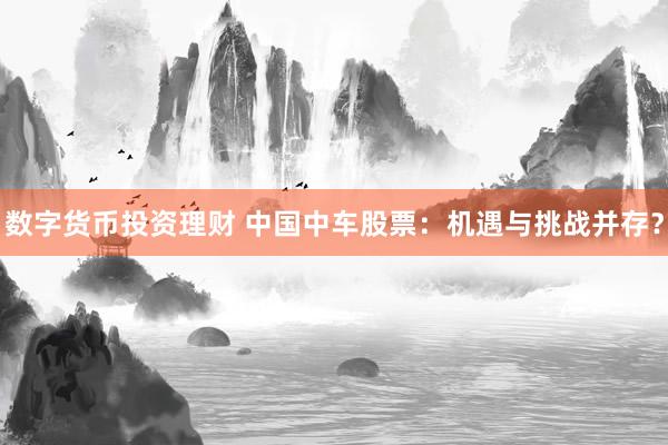 数字货币投资理财 中国中车股票：机遇与挑战并存？