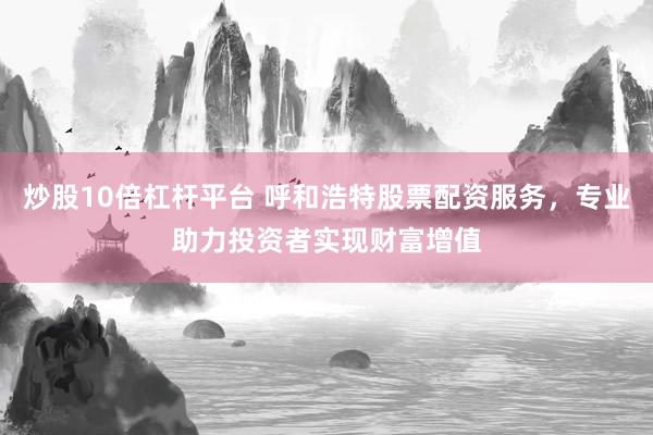 炒股10倍杠杆平台 呼和浩特股票配资服务，专业助力投资者实现财富增值