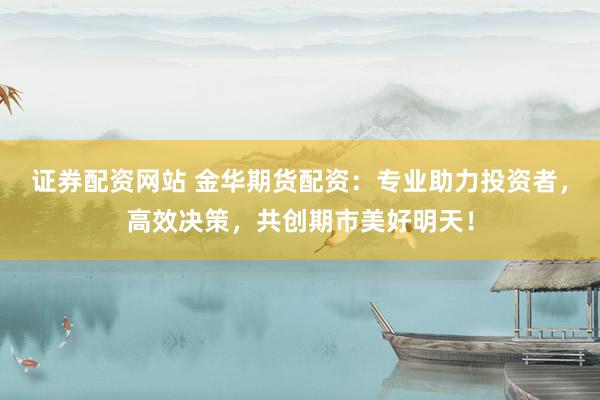 证券配资网站 金华期货配资：专业助力投资者，高效决策，共创期市美好明天！