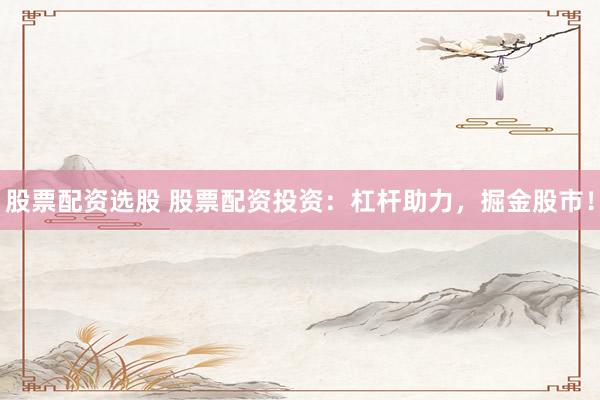 股票配资选股 股票配资投资：杠杆助力，掘金股市！