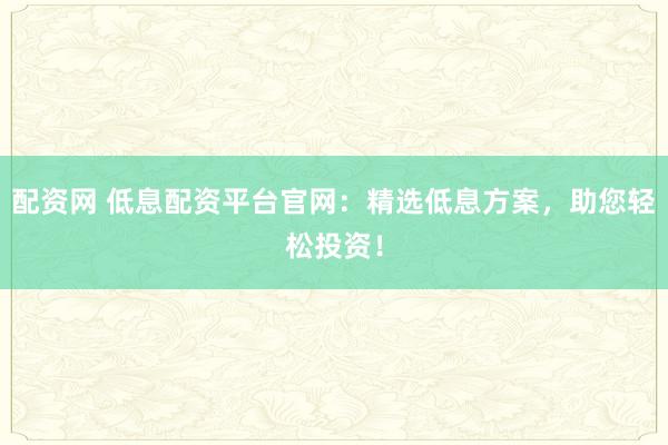 配资网 低息配资平台官网：精选低息方案，助您轻松投资！