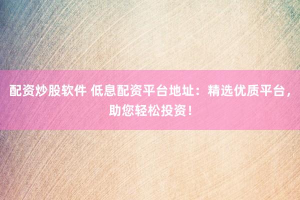 配资炒股软件 低息配资平台地址：精选优质平台，助您轻松投资！