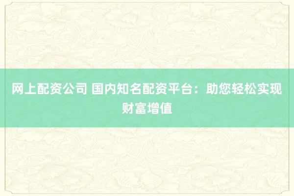 网上配资公司 国内知名配资平台：助您轻松实现财富增值