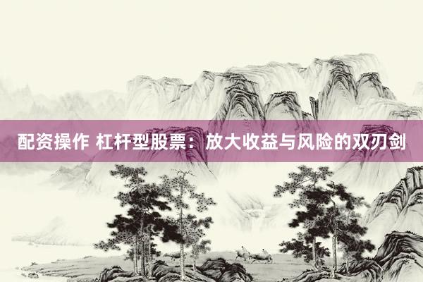 配资操作 杠杆型股票：放大收益与风险的双刃剑