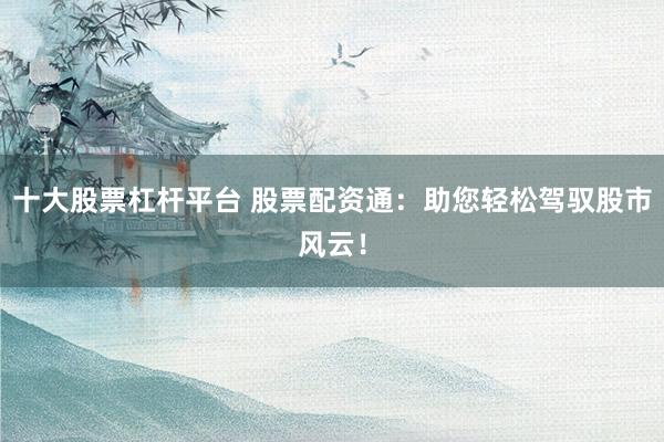 十大股票杠杆平台 股票配资通：助您轻松驾驭股市风云！