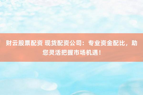 财云股票配资 现货配资公司：专业资金配比，助您灵活把握市场机遇！