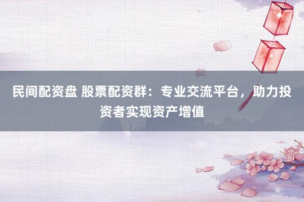 民间配资盘 股票配资群：专业交流平台，助力投资者实现资产增值