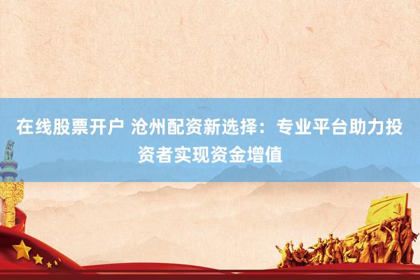 在线股票开户 沧州配资新选择：专业平台助力投资者实现资金增值