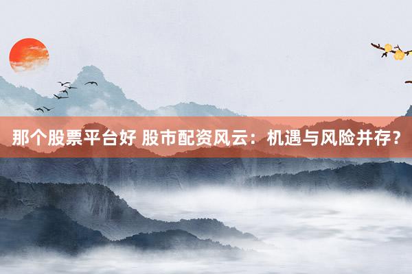 那个股票平台好 股市配资风云：机遇与风险并存？