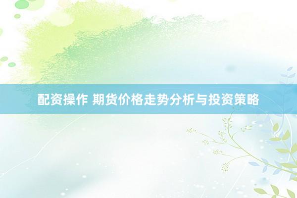 配资操作 期货价格走势分析与投资策略