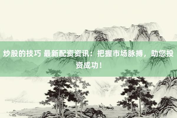 炒股的技巧 最新配资资讯：把握市场脉搏，助您投资成功！