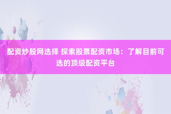 配资炒股网选择 探索股票配资市场：了解目前可选的顶级配资平台