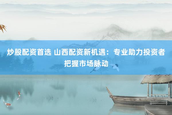 炒股配资首选 山西配资新机遇：专业助力投资者把握市场脉动
