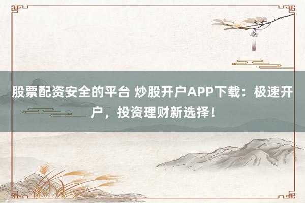 股票配资安全的平台 炒股开户APP下载：极速开户，投资理财新选择！