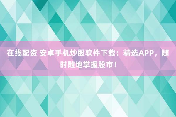 在线配资 安卓手机炒股软件下载：精选APP，随时随地掌握股市！
