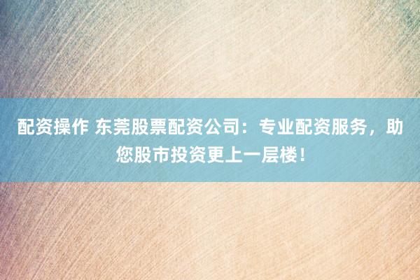 配资操作 东莞股票配资公司：专业配资服务，助您股市投资更上一层楼！