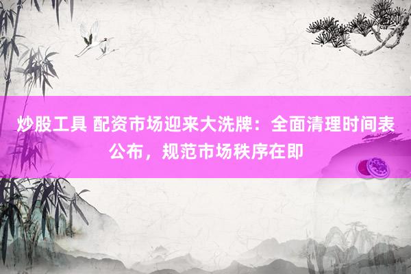 炒股工具 配资市场迎来大洗牌：全面清理时间表公布，规范市场秩序在即