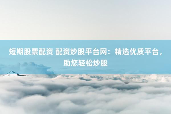 短期股票配资 配资炒股平台网：精选优质平台，助您轻松炒股