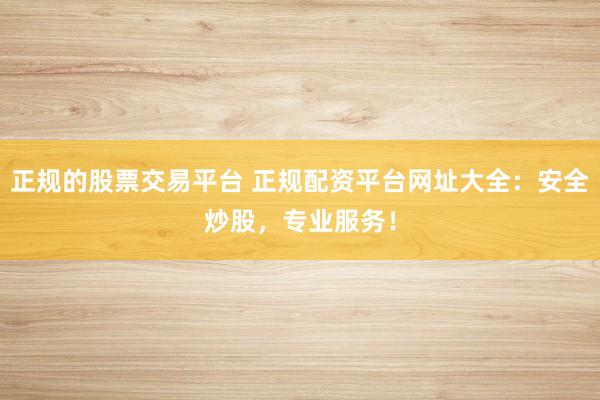 正规的股票交易平台 正规配资平台网址大全：安全炒股，专业服务！
