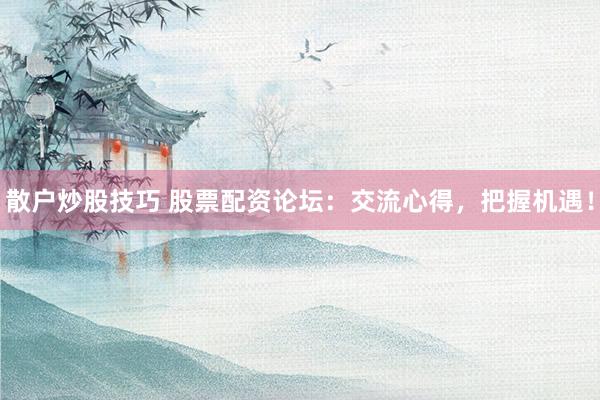 散户炒股技巧 股票配资论坛：交流心得，把握机遇！