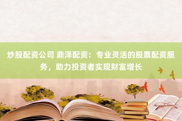 炒股配资公司 鼎泽配资：专业灵活的股票配资服务，助力投资者实现财富增长