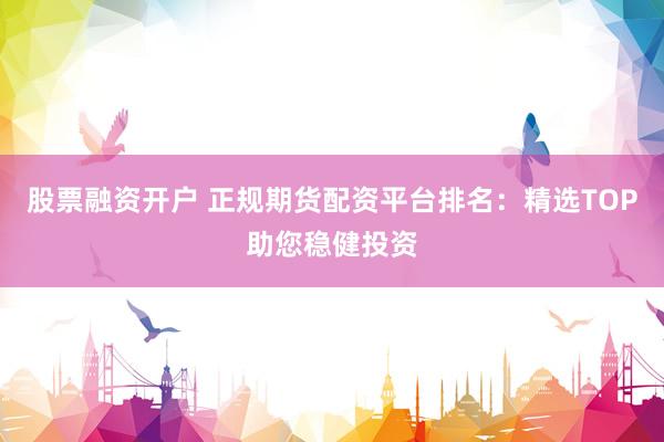 股票融资开户 正规期货配资平台排名：精选TOP助您稳健投资