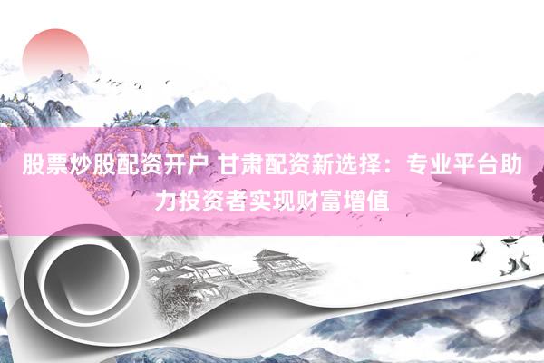 股票炒股配资开户 甘肃配资新选择：专业平台助力投资者实现财富增值
