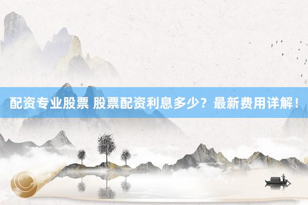 配资专业股票 股票配资利息多少？最新费用详解！