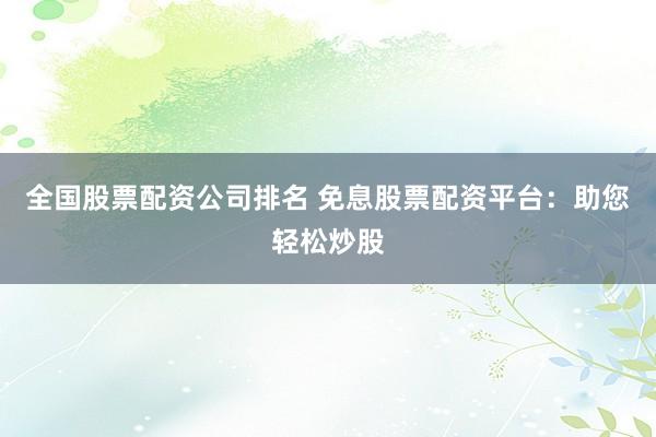 全国股票配资公司排名 免息股票配资平台：助您轻松炒股