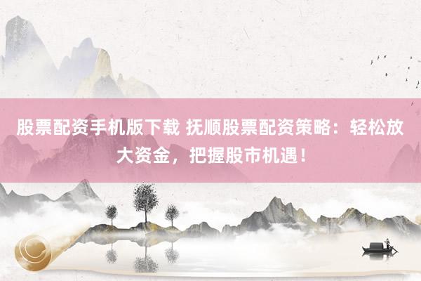 股票配资手机版下载 抚顺股票配资策略：轻松放大资金，把握股市机遇！