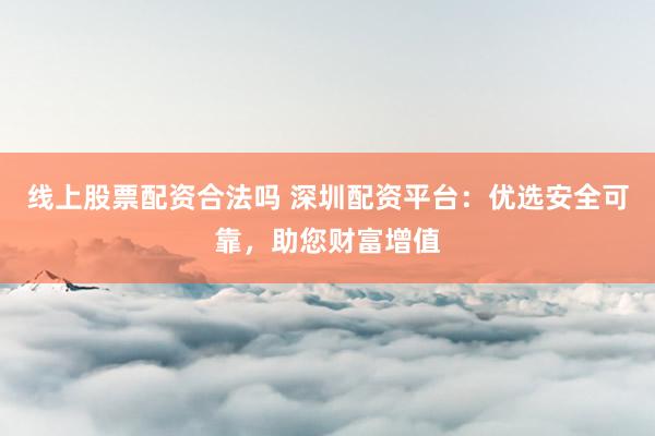 线上股票配资合法吗 深圳配资平台：优选安全可靠，助您财富增值