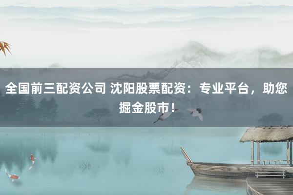 全国前三配资公司 沈阳股票配资：专业平台，助您掘金股市！