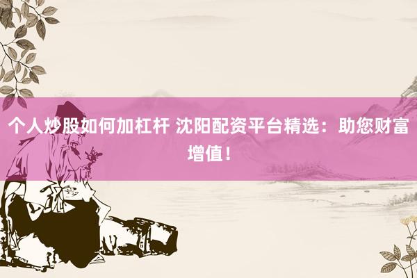 个人炒股如何加杠杆 沈阳配资平台精选：助您财富增值！