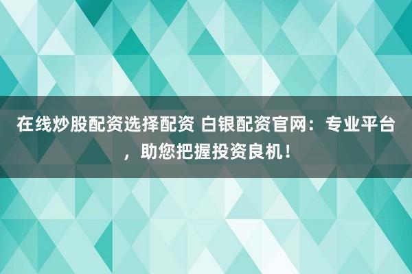 在线炒股配资选择配资 白银配资官网：专业平台，助您把握投资良机！