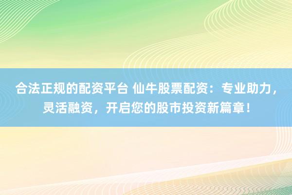 合法正规的配资平台 仙牛股票配资：专业助力，灵活融资，开启您的股市投资新篇章！